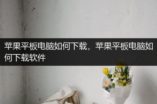 苹果平板电脑如何下载，苹果平板电脑如何下载软件