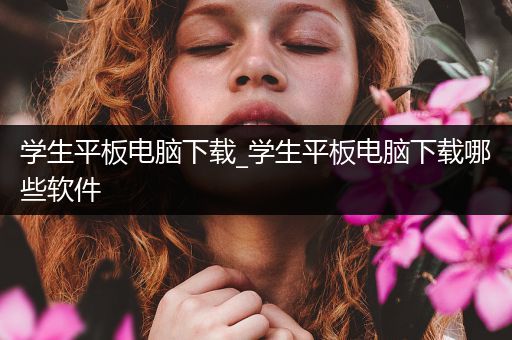 学生平板电脑下载_学生平板电脑下载哪些软件