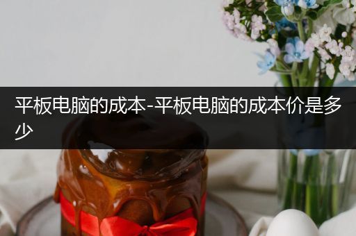 平板电脑的成本-平板电脑的成本价是多少