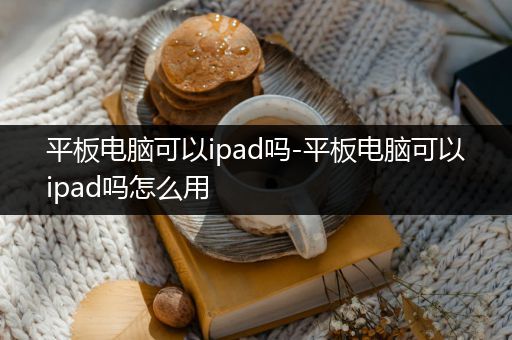 平板电脑可以ipad吗-平板电脑可以ipad吗怎么用