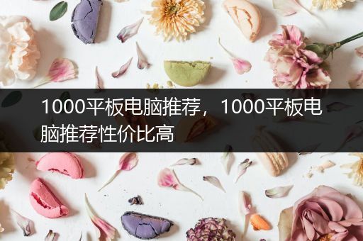 1000平板电脑推荐，1000平板电脑推荐性价比高