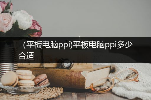 （平板电脑ppi)平板电脑ppi多少合适