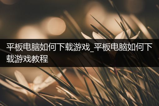 平板电脑如何下载游戏_平板电脑如何下载游戏教程