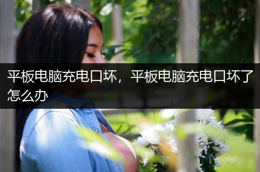 平板电脑充电口坏，平板电脑充电口坏了怎么办