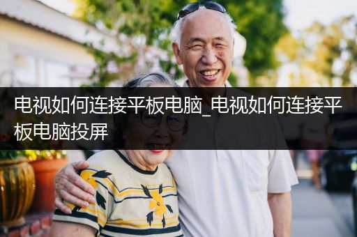 电视如何连接平板电脑_电视如何连接平板电脑投屏