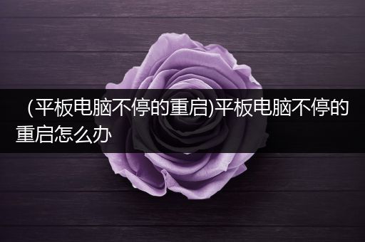 （平板电脑不停的重启)平板电脑不停的重启怎么办