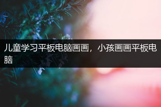 儿童学习平板电脑画画，小孩画画平板电脑