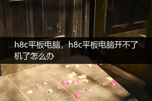 h8c平板电脑，h8c平板电脑开不了机了怎么办