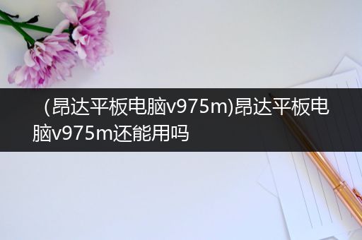 （昂达平板电脑v975m)昂达平板电脑v975m还能用吗