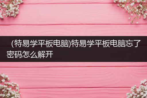 （特易学平板电脑)特易学平板电脑忘了密码怎么解开