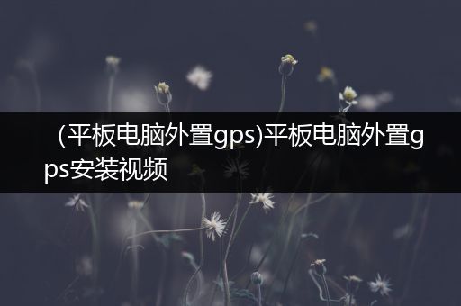 （平板电脑外置gps)平板电脑外置gps安装视频