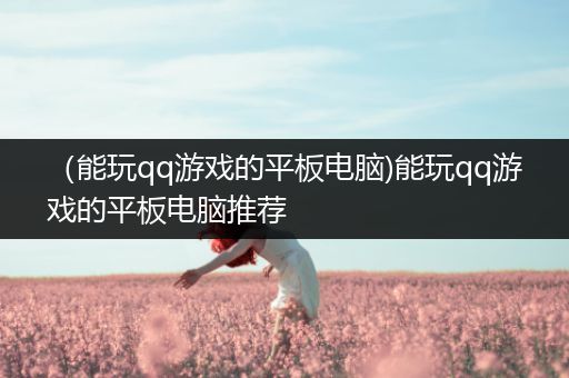 （能玩qq游戏的平板电脑)能玩qq游戏的平板电脑推荐