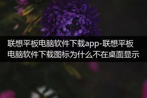 联想平板电脑软件下载app-联想平板电脑软件下载图标为什么不在桌面显示