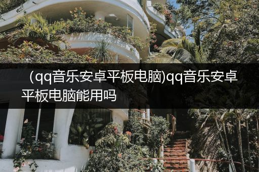 （qq音乐安卓平板电脑)qq音乐安卓平板电脑能用吗