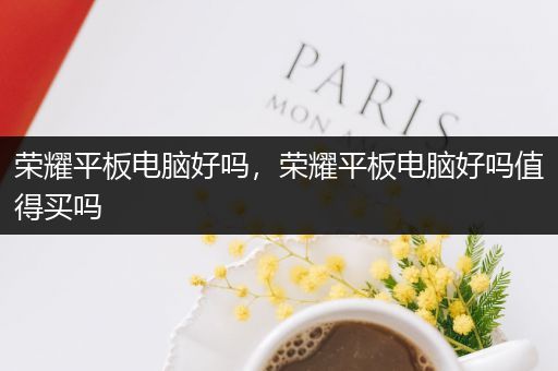 荣耀平板电脑好吗，荣耀平板电脑好吗值得买吗