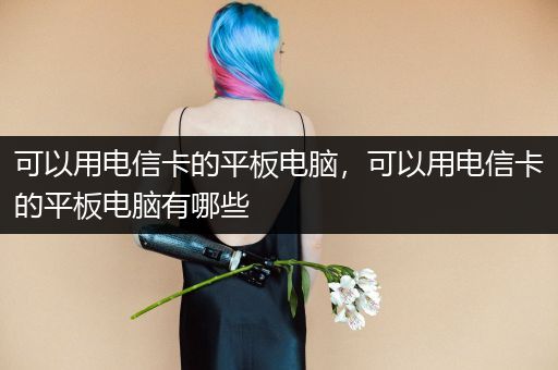 可以用电信卡的平板电脑，可以用电信卡的平板电脑有哪些