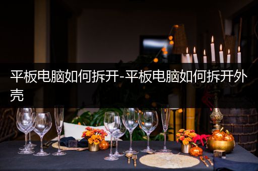 平板电脑如何拆开-平板电脑如何拆开外壳