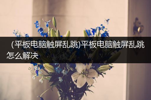 （平板电脑触屏乱跳)平板电脑触屏乱跳怎么解决