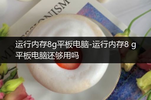 运行内存8g平板电脑-运行内存8 g平板电脑还够用吗