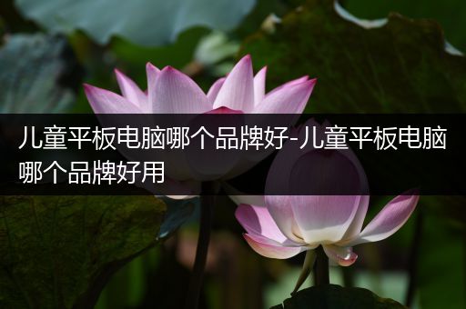 儿童平板电脑哪个品牌好-儿童平板电脑哪个品牌好用
