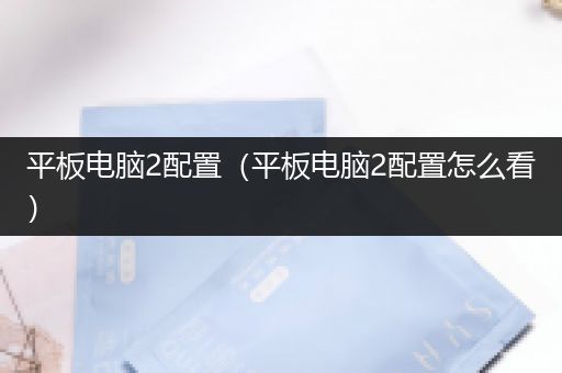 平板电脑2配置（平板电脑2配置怎么看）