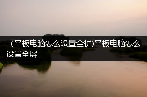 （平板电脑怎么设置全拼)平板电脑怎么设置全屏