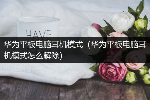 华为平板电脑耳机模式（华为平板电脑耳机模式怎么解除）