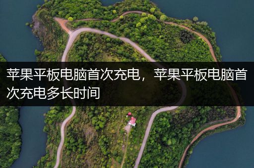 苹果平板电脑首次充电，苹果平板电脑首次充电多长时间