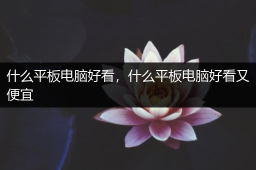 什么平板电脑好看，什么平板电脑好看又便宜