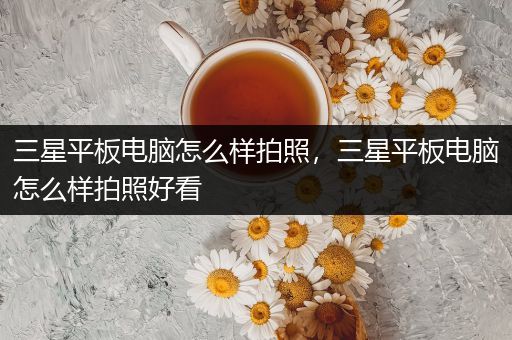 三星平板电脑怎么样拍照，三星平板电脑怎么样拍照好看