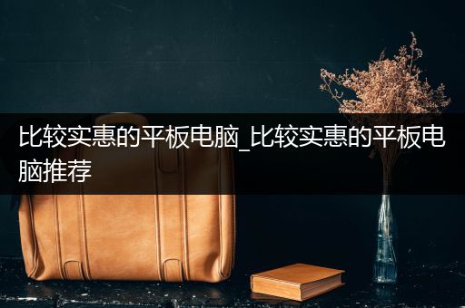 比较实惠的平板电脑_比较实惠的平板电脑推荐