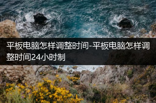 平板电脑怎样调整时间-平板电脑怎样调整时间24小时制