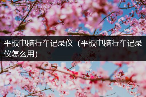 平板电脑行车记录仪（平板电脑行车记录仪怎么用）