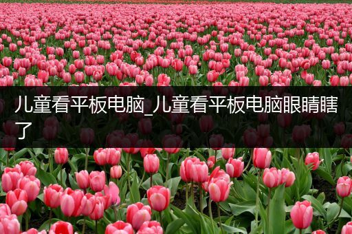 儿童看平板电脑_儿童看平板电脑眼睛瞎了