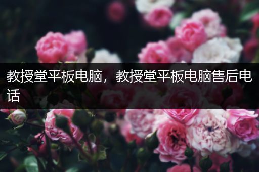教授堂平板电脑，教授堂平板电脑售后电话