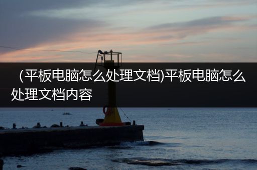 （平板电脑怎么处理文档)平板电脑怎么处理文档内容