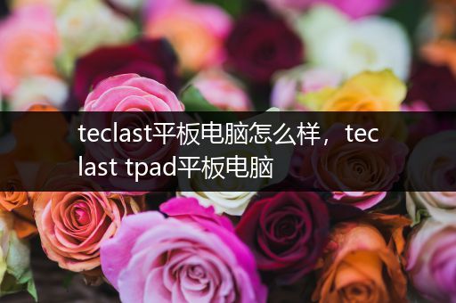 teclast平板电脑怎么样，teclast tpad平板电脑