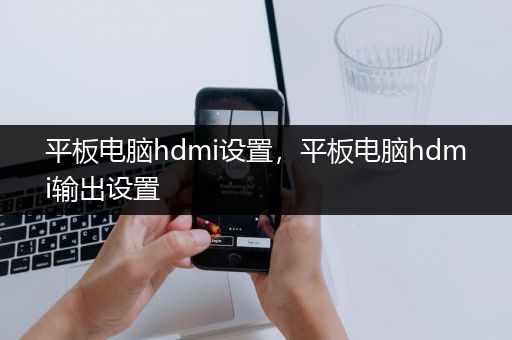 平板电脑hdmi设置，平板电脑hdmi输出设置