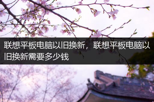 联想平板电脑以旧换新，联想平板电脑以旧换新需要多少钱