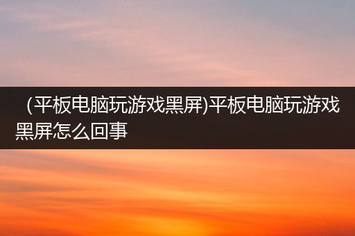 （平板电脑玩游戏黑屏)平板电脑玩游戏黑屏怎么回事
