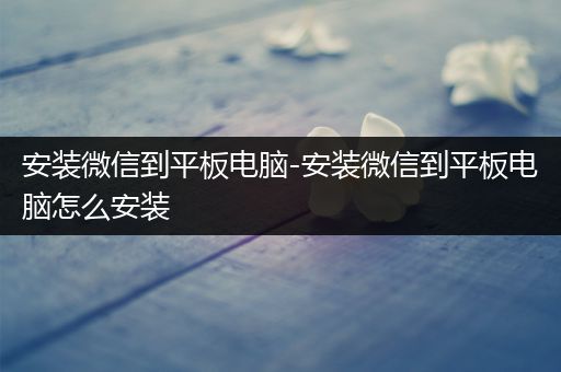 安装微信到平板电脑-安装微信到平板电脑怎么安装