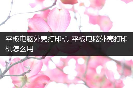 平板电脑外壳打印机_平板电脑外壳打印机怎么用