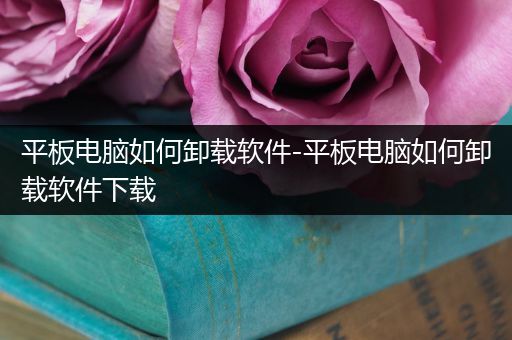平板电脑如何卸载软件-平板电脑如何卸载软件下载