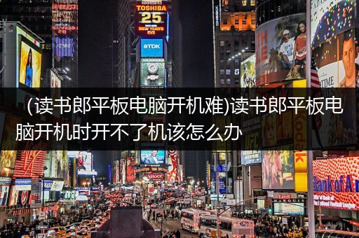 （读书郎平板电脑开机难)读书郎平板电脑开机时开不了机该怎么办