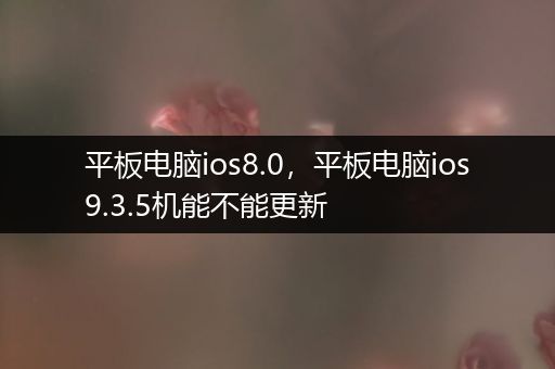 平板电脑ios8.0，平板电脑ios9.3.5机能不能更新