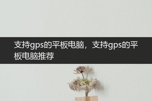 支持gps的平板电脑，支持gps的平板电脑推荐
