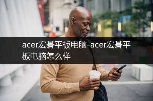 acer宏碁平板电脑-acer宏碁平板电脑怎么样