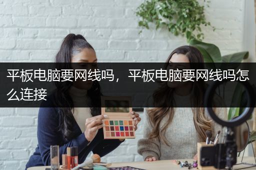 平板电脑要网线吗，平板电脑要网线吗怎么连接