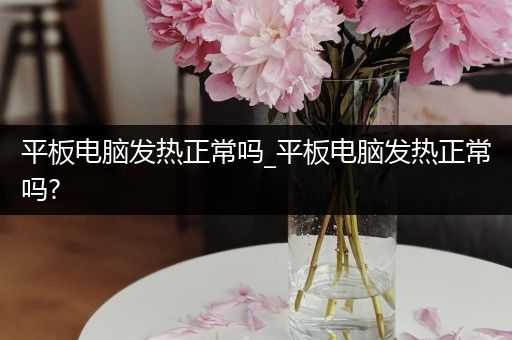 平板电脑发热正常吗_平板电脑发热正常吗?