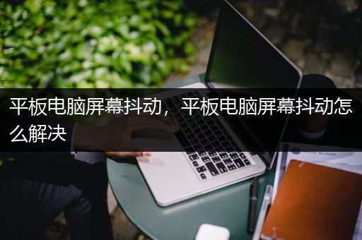 平板电脑屏幕抖动，平板电脑屏幕抖动怎么解决